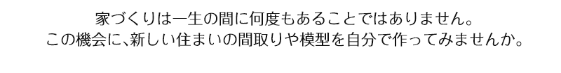 家づくりは一生の間に何度もあることではありません。この機会に、新しい住まいの間取りや模型を自分で作ってみませんか。